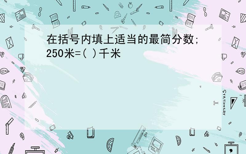 在括号内填上适当的最简分数;250米=( )千米