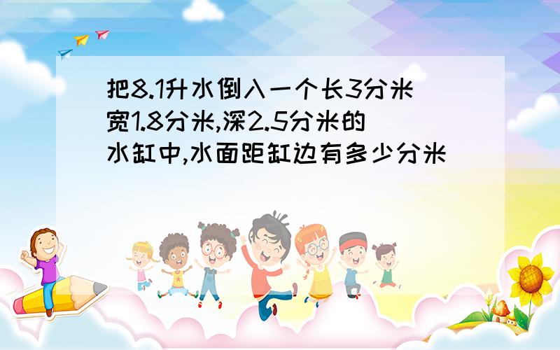 把8.1升水倒入一个长3分米宽1.8分米,深2.5分米的水缸中,水面距缸边有多少分米