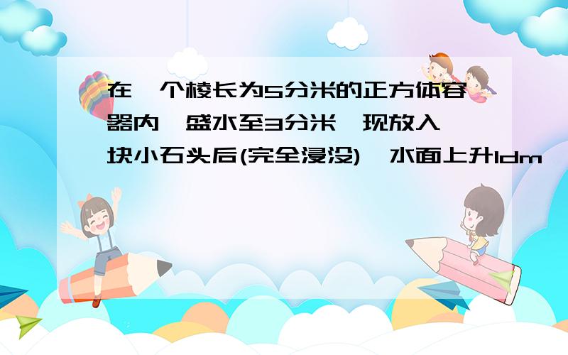 在一个棱长为5分米的正方体容器内,盛水至3分米,现放入一块小石头后(完全浸没),水面上升1dm,石头体积