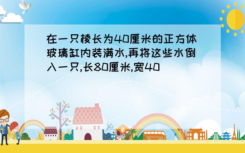 在一只棱长为40厘米的正方体玻璃缸内装满水,再将这些水倒入一只,长80厘米,宽40