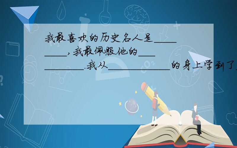 我最喜欢的历史名人是________,我最佩服他的__________.我从___________的身上学到了_____