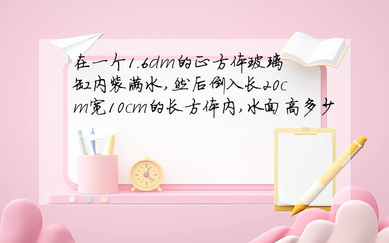 在一个1.6dm的正方体玻璃缸内装满水,然后倒入长20cm宽10cm的长方体内,水面高多少