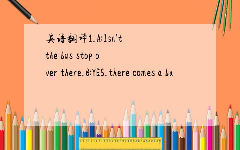 英语翻译1.A:Isn't the bus stop over there.B:YES.there comes a bu