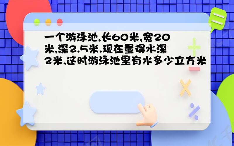 一个游泳池,长60米,宽20米,深2.5米.现在量得水深2米,这时游泳池里有水多少立方米