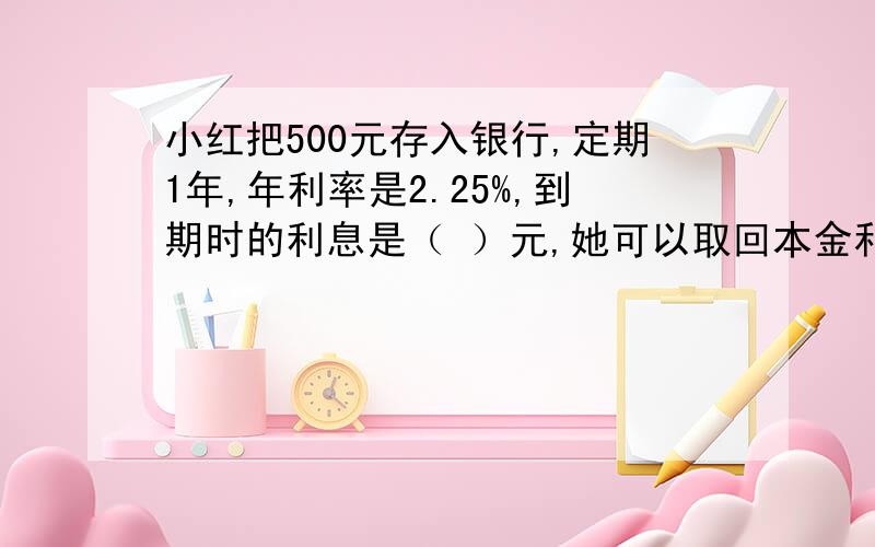 小红把500元存入银行,定期1年,年利率是2.25%,到期时的利息是（ ）元,她可以取回本金和税后利息（）元