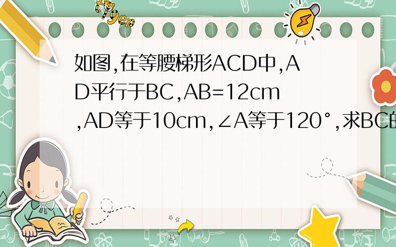 如图,在等腰梯形ACD中,AD平行于BC,AB=12cm,AD等于10cm,∠A等于120°,求BC的长与梯形的周长