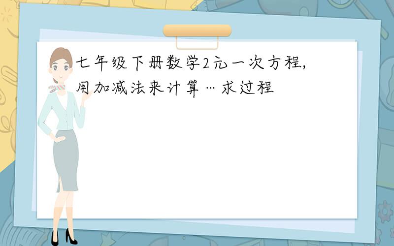 七年级下册数学2元一次方程,用加减法来计算…求过程