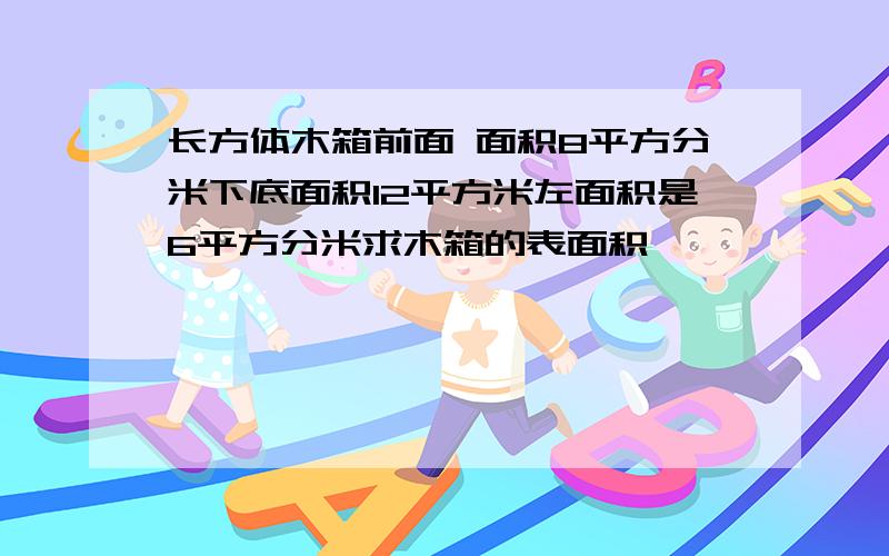 长方体木箱前面 面积8平方分米下底面积12平方米左面积是6平方分米求木箱的表面积