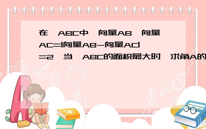 在△ABC中,向量AB*向量AC=|向量AB-向量AC|=2,当△ABC的面积最大时,求角A的大小