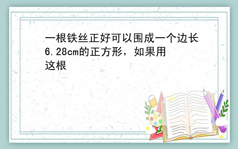 一根铁丝正好可以围成一个边长6.28cm的正方形，如果用这根