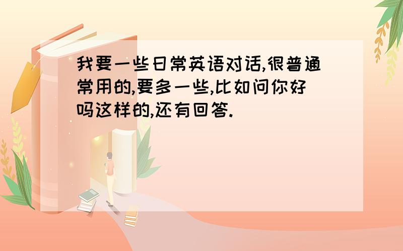 我要一些日常英语对话,很普通常用的,要多一些,比如问你好吗这样的,还有回答.