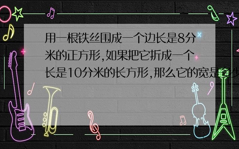 用一根铁丝围成一个边长是8分米的正方形,如果把它折成一个长是10分米的长方形,那么它的宽是多少厘米