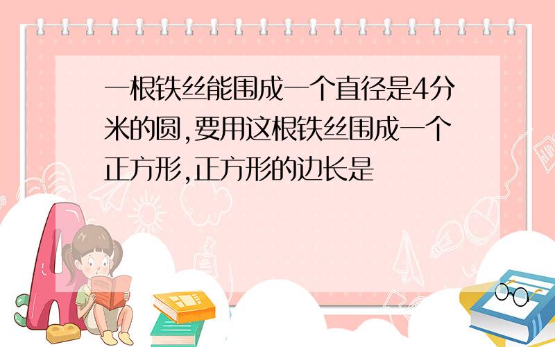 一根铁丝能围成一个直径是4分米的圆,要用这根铁丝围成一个正方形,正方形的边长是