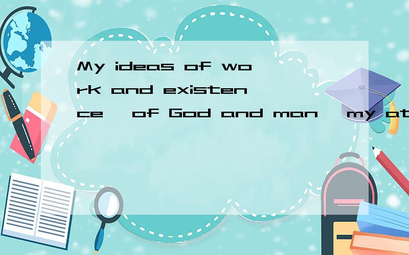 My ideas of work and existence, of God and man, my attitudes