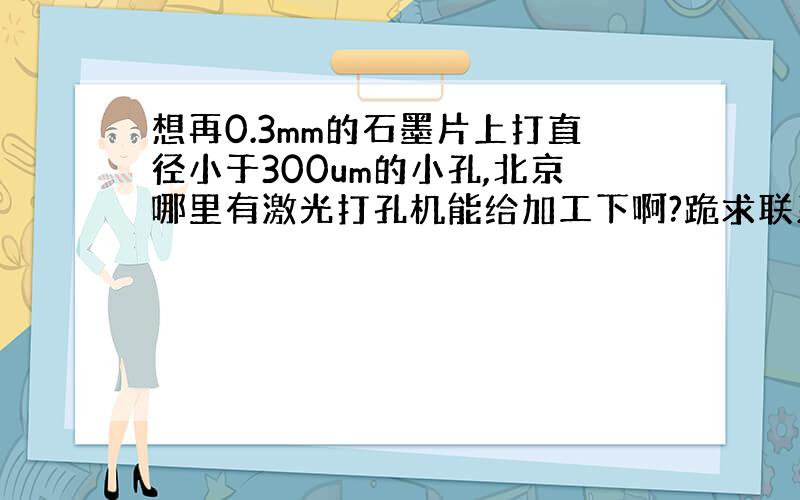 想再0.3mm的石墨片上打直径小于300um的小孔,北京哪里有激光打孔机能给加工下啊?跪求联系方式.