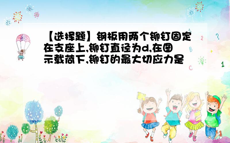 【选择题】钢板用两个铆钉固定在支座上,铆钉直径为d,在图示载荷下,铆钉的最大切应力是