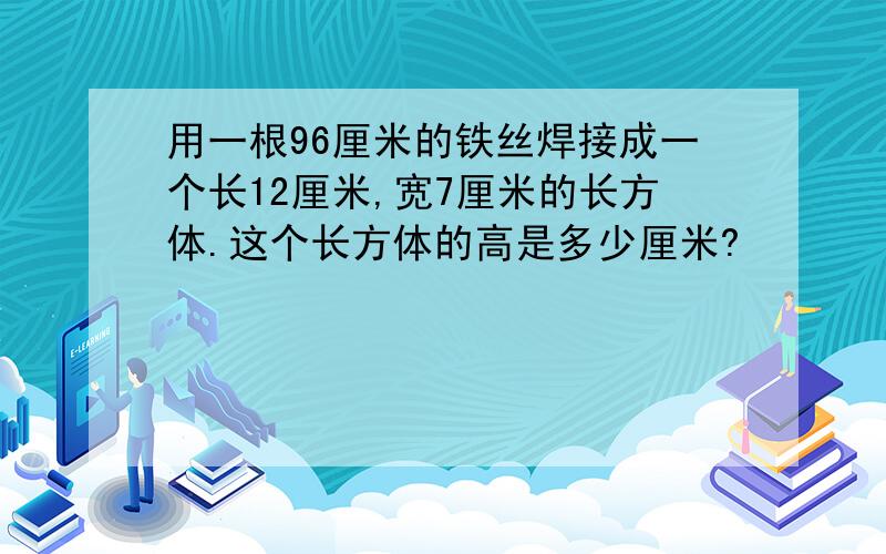 用一根96厘米的铁丝焊接成一个长12厘米,宽7厘米的长方体.这个长方体的高是多少厘米?