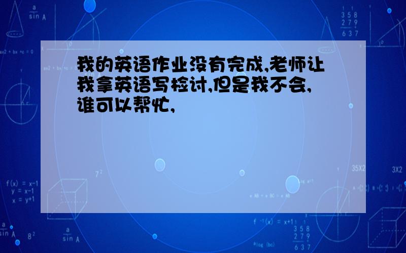 我的英语作业没有完成,老师让我拿英语写检讨,但是我不会,谁可以帮忙,