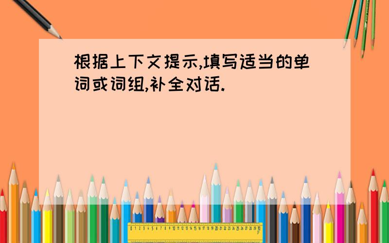 根据上下文提示,填写适当的单词或词组,补全对话.