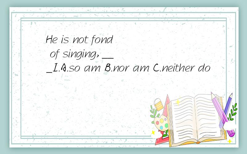 He is not fond of singing,___I.A.so am B.nor am C.neither do