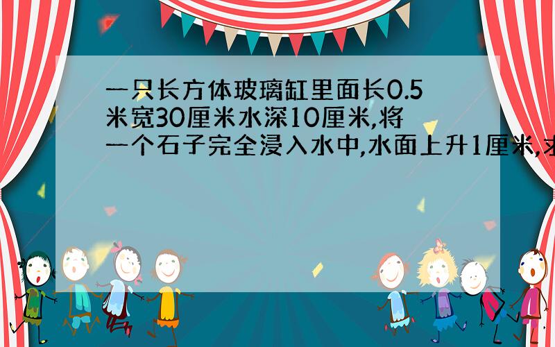 一只长方体玻璃缸里面长0.5米宽30厘米水深10厘米,将一个石子完全浸入水中,水面上升1厘米,求石子的体积