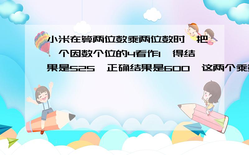 小米在算两位数乘两位数时,把一个因数个位的4看作1,得结果是525,正确结果是600,这两个乘数是（ ）和（