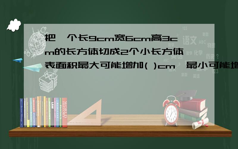 把一个长9cm宽6cm高3cm的长方体切成2个小长方体,表面积最大可能增加( )cm,最小可能增加( )cm