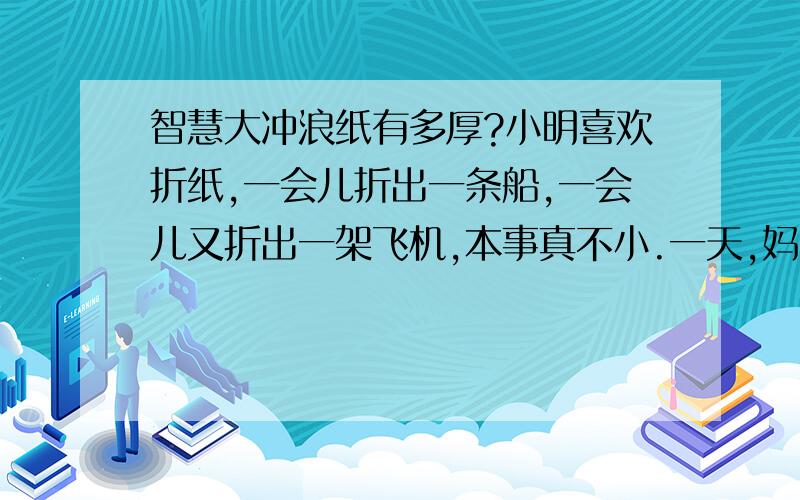 智慧大冲浪纸有多厚?小明喜欢折纸,一会儿折出一条船,一会儿又折出一架飞机,本事真不小.一天,妈妈拿出一张硬纸,对小明说：