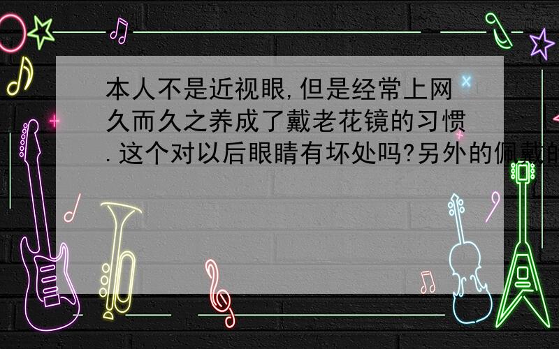 本人不是近视眼,但是经常上网久而久之养成了戴老花镜的习惯.这个对以后眼睛有坏处吗?另外的佩戴的老花镜是200度,前几年一