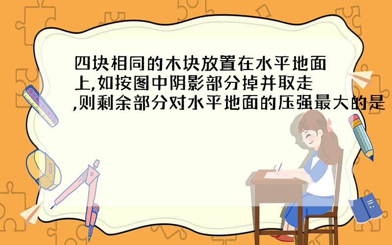 四块相同的木块放置在水平地面上,如按图中阴影部分掉并取走,则剩余部分对水平地面的压强最大的是