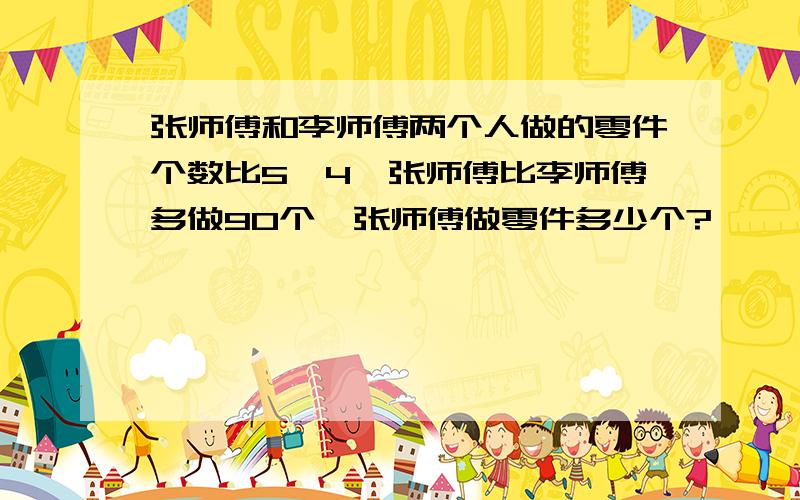 张师傅和李师傅两个人做的零件个数比5∶4,张师傅比李师傅多做90个,张师傅做零件多少个?