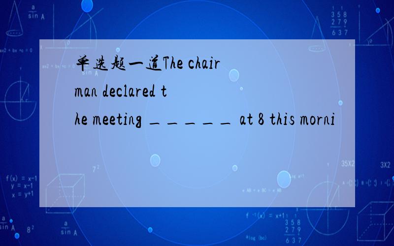 单选题一道The chairman declared the meeting _____ at 8 this morni