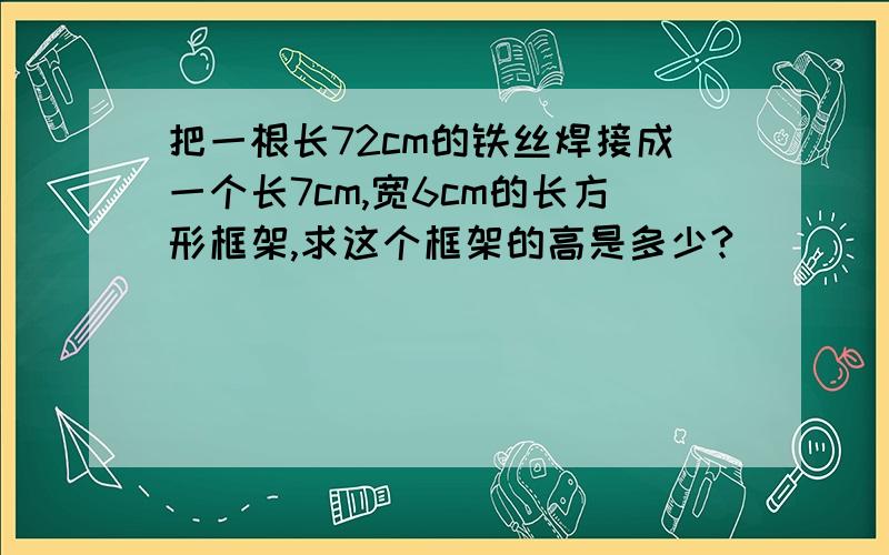 把一根长72cm的铁丝焊接成一个长7cm,宽6cm的长方形框架,求这个框架的高是多少?