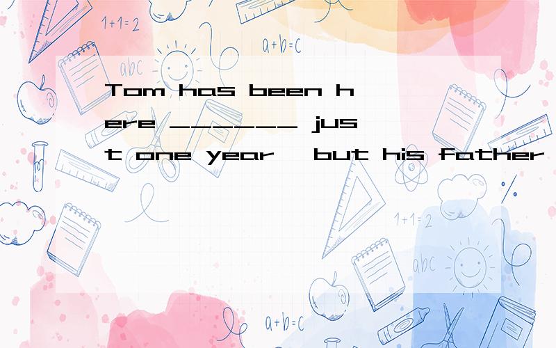 Tom has been here ______ just one year, but his father has w