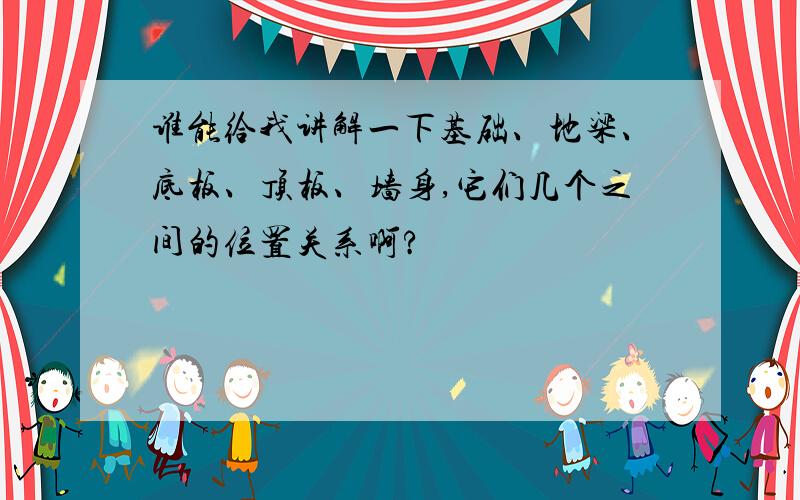 谁能给我讲解一下基础、地梁、底板、顶板、墙身,它们几个之间的位置关系啊?