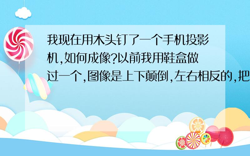 我现在用木头钉了一个手机投影机,如何成像?以前我用鞋盒做过一个,图像是上下颠倒,左右相反的,把手机倒过来看,图像凑合着可