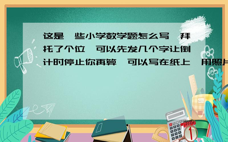 这是一些小学数学题怎么写,拜托了个位,可以先发几个字让倒计时停止你再算,可以写在纸上,用照片发过来