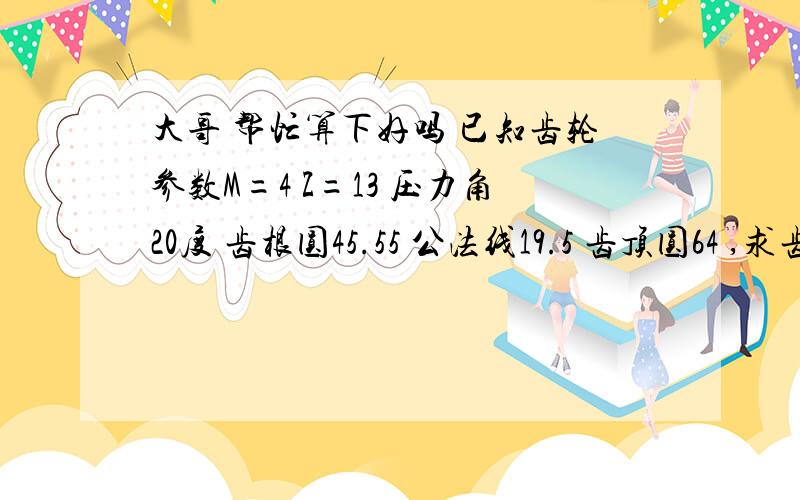 大哥 帮忙算下好吗 已知齿轮参数M=4 Z=13 压力角20度 齿根圆45.55 公法线19.5 齿顶圆64 ,求齿顶高