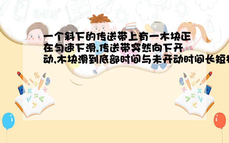 一个斜下的传送带上有一木块正在匀速下滑,传送带突然向下开动,木块滑到底部时间与未开动时间长短相比,