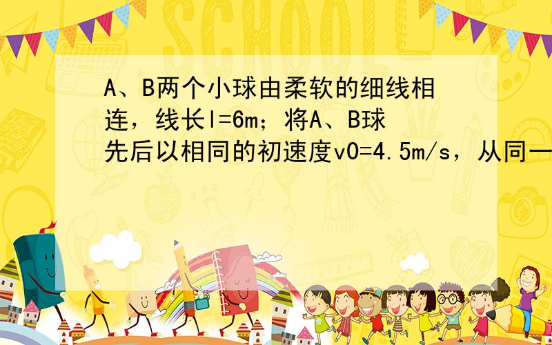 A、B两个小球由柔软的细线相连，线长l=6m；将A、B球先后以相同的初速度v0=4.5m/s，从同一点水平抛出（先A、后