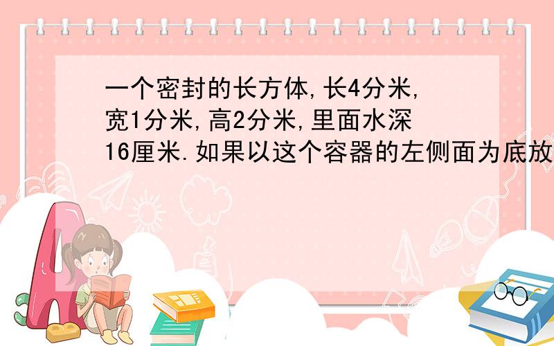 一个密封的长方体,长4分米,宽1分米,高2分米,里面水深16厘米.如果以这个容器的左侧面为底放在桌上.