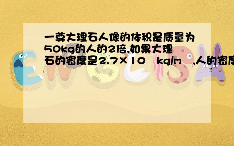 一尊大理石人像的体积是质量为50kg的人的2倍,如果大理石的密度是2.7×10³kg/m³,人的密度