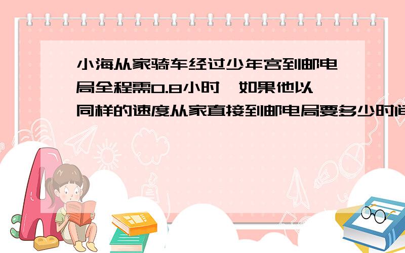 小海从家骑车经过少年宫到邮电局全程需0.8小时,如果他以同样的速度从家直接到邮电局要多少时间?