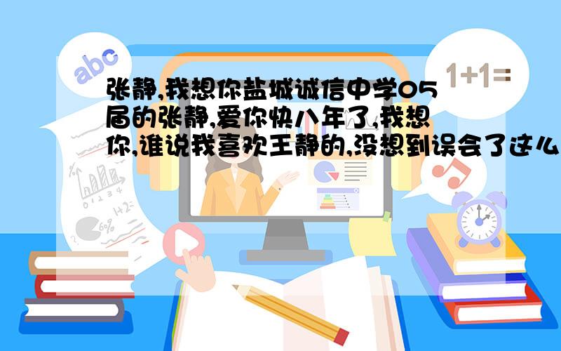 张静,我想你盐城诚信中学05届的张静,爱你快八年了,我想你,谁说我喜欢王静的,没想到误会了这么多年,我爱你,我会一直爱下