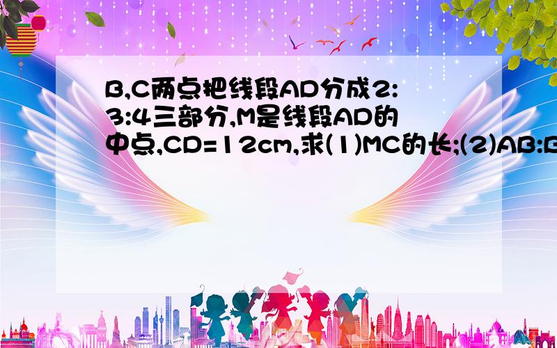 B,C两点把线段AD分成2:3:4三部分,M是线段AD的中点,CD=12cm,求(1)MC的长;(2)AB:BM的值.