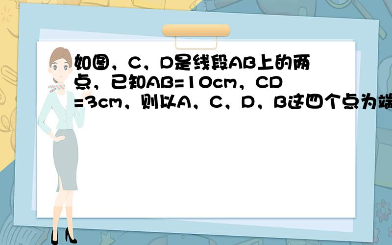 如图，C，D是线段AB上的两点，已知AB=10cm，CD=3cm，则以A，C，D，B这四个点为端点的所有线段长度之和为_