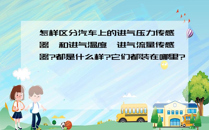 怎样区分汽车上的进气压力传感器,和进气温度,进气流量传感器?都是什么样?它们都装在哪里?