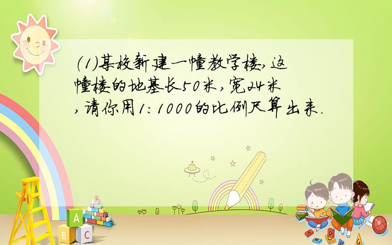 （1）某校新建一幢教学楼,这幢楼的地基长50米,宽24米,请你用1：1000的比例尺算出来.