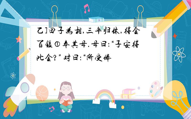 乙]田子为相,三年归休,得金百镒①奉其母.母曰：“子安得此金?”对曰：“所受俸