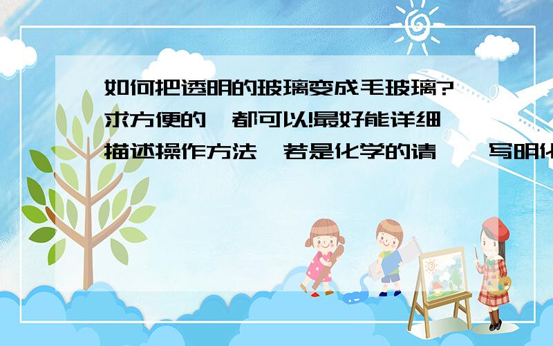 如何把透明的玻璃变成毛玻璃?求方便的,都可以!最好能详细描述操作方法,若是化学的请一一写明化学用品的名称、剂量!